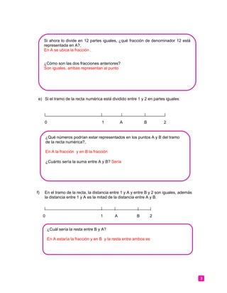 e) Si el tramo de la recta numérica está dividido entre 1 y 2 en partes iguales:
0 1 A B 2
f) En el tramo de la recta, la distancia entre 1 y A y entre B y 2 son iguales, además
la distancia entre 1 y A es la mitad de la distancia entre A y B.
0 1 A B 2
3
Si ahora lo divide en 12 partes iguales, ¿qué fracción de denominador 12 está
representada en A?,
En A se ubica la fracción .
¿Cómo son las dos fracciones anteriores?
Son iguales, ambas representan al punto
¿Qué números podrían estar representados en los puntos A y B del tramo
de la recta numérica?,
En A la fracción y en B la fracción
¿Cuánto sería la suma entre A y B? Sería
¿Cuál sería la resta entre B y A?
En A estaría la fracción y en B y la resta entre ambos es
 