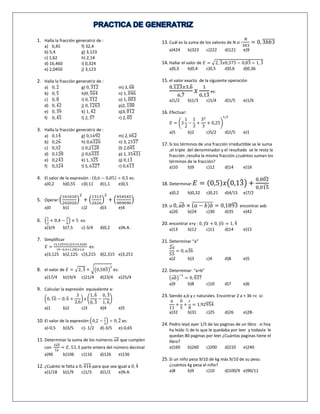 1. Halla la fracción generatriz de : 
a) 0,45 f) 32,4 
b) 5,4 g) 3,123 
c) 1,62 h) 2,14 
d) 16,460 i) 0,324 
e) 2,0450 j) 3,123 
2. Halla la fracción generatriz de : 
a) 0,2̂ 
g) 0, 3̅̅1̅̅2̅ m) 3, 6̂8 
b) 0,5̂ 
h)0, ̅5̅6̅̅4̅ n) 1, ̅0̅4̅̅6̅ 
c) 0,8̂ 
i) 0, 3̅̅1̅̅2̅ o) 1, ̅0̅0̅̅3̅ 
d) 0, 4̂2 j) 0, ̅1̅2̅̅6̅̅3̅ p)2, 1̅̅0̅̅8̅ 
e) 0, 3̂9 k) 1, 4̂2 q)3, 0̅̅1̅̅2̅ 
f) 0, 4̂5 l) 2, 3̂7 r) 2, 0̅̅̅5̅ 
3. Halla la fracción generatriz de : 
a) 0,14̂ 
g) 0,169̂2 m) 2, 06̅̅̅2̅ 
b) 0,26̂ 
h) 0,6̅3̅2̅̅6̅ n) 3, 25̅3̅̅7̅ 
c) 0,32̂ 
i) 0,2̅1̅2̅̅8̅ 0) 2,0̅4̅̅5̅ 
d) 0,12̂8 j) 0,6̅3̅3̅̅5̅ p) 1, 35̅4̅3̅̅1̅ 
e) 0,243 ̂ k) 1, 325 ̅̅̅̅ q) 0,13̅ 
f) 0,32̂4 l) 5, 6̅3̅2̅̅7̅ r) 0,4̅1̅̅3̅ 
4. El valor de la expresión : (0,6 − 0,05) ÷ 0,5 es: 
a)0,2 b)0,55 c)0,11 d)1,1 e)0,5 
101010 
202020 
5. Operar:( 
2 
+ ( 
) 
1313 
2626 
2 
+ ( 
) 
454545 
909090 
) 
a)0 b)1 c)2 d)3 e)4 
6. ( 
1 
2 
+ 0,4 − 
3 
4 
) × 5 es: 
a)3/4 b)7,5 c)-3/4 d)0,2 e)N.A. 
7. Simplificar 
퐸 = 
(4,129+0,323+5,428) 
(9−0,4+1,28)푥1,6 
es: 
a)3,125 b)2,125 c)3,215 d)2,315 e)3,251 
8. el valor de 퐸 = √2,3̂ 
2 
es: 
+ √(0,583̂ 
) 
a)17/4 b)19/4 c)21/4 d)23/4 e)25/4 
9. Calcular la expresión equivalente a: 
(0, 16 ̂ − 0,6̂ 
+ 
3 
2,6 
1,6̂ 
0,3̂ 
) 푥 ( 
− 
0,3̂ 
1,6̂ 
) 
a)1 b)2 c)3 d)4 e)5 
10. El valor de la expresión:(0,2 − 
1 
3 
) ÷ 0,2̂ 
es: 
a)-0,5 b)3/5 c)- 1/2 d)-3/5 e)-0,65 
11. Determinar la suma de los números ̅푎̅푏̅ que cumplen 
con 
2̅푎̅̅푏̅ 
̅1̅̅푎̅ = 퐸, 53, E parte entera del número decimal 
a)96 b)106 c)116 d)126 e)136 
12. ¿Cuánto le falta a 0, 416 ̅̅̅̅̅ para que sea igual a 0,4̂ 
a)1/18 b)1/9 c)1/3 d)1/2 e)N.A. 
13. Cuál es la suma de los valores de N si : 
푁 
303 
= 0, 3̅̅푏̅̅푏̅̅3̅ 
a)424 b)323 c)222 d)121 e)9 
14. Hallar el valor de 퐸 = √2,3̂ 
푥0,375 − 0,83̂ 
÷ 1,3̂ 
a)0,3 b)0,4 c)0,5 d)0,6 d)0,36 
15. el valor exacto de la siguiente operación 
0,123 ̅̅̅̅̅푥3,6̂ 
6,7̂ 
푥 
1 
0,13̂ 
es: 
a)1/2 b)1/3 c)1/4 d)1/5 e)1/6 
16. Efectuar: 
퐸 = (3 
1 
2 
− 
1 
3 
+ 
32 
3 
1/2 
+ 0,25) 
a)5 b)2 c)5/2 d)2/5 e)1 
17. Si los términos de una fracción irreductible se le suma 
,el triple del denominador y el resultado se le resta la 
fracción ,resulta la misma fracción ¿cuántos suman los 
términos de la fracción? 
a)10 b)9 c)12 d)14 e)16 
18. Determinar:퐸 = (0,5)푥(0,13̂ 
) + 
0,00̂2 
0,01̂5 
a)0,2 b)0,32 c)0,21 d)4/15 e)7/2 
19. si 0, 푎̂푏 × ̅(̅푎̅̅−̅̅̅푏̅̅)̅푏̅ = 0,189̂3 encontrar axb 
a)20 b)24 c)30 d)35 e)42 
20. encontrar x+y : 0, 푦푥 ̂ + 0, 푦푥 ̂ = 1,4̂ 
a)13 b)12 c)11 d)14 e)15 
21. Determinar “a” 
2̂푎 
55 
= 0, 푎3̂6 
a)2 b)3 c)4 d)8 e)5 
22. Determinar: “a+b” 
(푎̂푏) 
−1 
= 0, 0̅̅3̅̅7̅ 
a)9 b)8 c)10 d)7 e)6 
23. Siendo a,b y c naturales. Encontrar 2 a + 3b +c si: 
푎 
11 
+ 
푏 
5 
+ 
푐 
8 
= 1,92̅9̅5̅̅4̅ 
a)32 b)31 c)25 d)26 e)28- 
24. Pedro leyó ayer 1/5 de las paginas de un libro . si hoy 
ha leído ½ de lo que le quedaba por leer y todavía le 
quedan 80 paginas por leer ¿Cuántas paginas tiene el 
libro? 
a)160 b)260 c)200 d)210 e)240 
25. Si un niño pesa 9/10 de kg más 9/10 de su peso. 
¿cuántos kg pesa el niño? 
a)8 b)9 c)10 d)100/9 e)90/11 
 