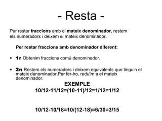 - Resta -
Per restar fraccions amb el mateix denominador, restem
els numeradors i deixem el mateix denominador.

  Per restar fraccions amb denominador diferent:

• 1r Obtenim fraccions comú denominador.

• 2n Restem els numeradors i deixem equivalents que tinguin el
  mateix denominador.Per fer-ho, reduïm a el mateix
  denominador.
                      EXEMPLE
           10/12-11/12=(10-11)/12=1/12=1/12


           10/12-10/18=10/(12-18)=6/30=3/15
 