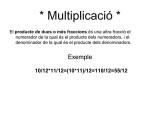 * Multiplicació *
El producte de dues o més fraccions és una altra fracció el
   numerador de la qual és el producte dels numeradors, i el
   denominador de la qual és el producte dels denominadors.


                            Exemple

            10/12*11/12=(10*11)/12=110/12=55/12
 