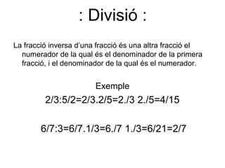 : Divisió :
La fracció inversa d’una fracció és una altra fracció el
  numerador de la qual és el denominador de la primera
  fracció, i el denominador de la qual és el numerador.


                        Exemple
         2/3:5/2=2/3.2/5=2./3 2./5=4/15

        6/7:3=6/7.1/3=6./7 1./3=6/21=2/7
 
