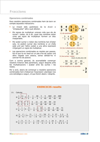 Operacions combinades 
Para resoldre operacions combinades hem de tenir en 
compte aquestes indicacions: 
• La missió dels parèntesis és la d'unir o 
empaquetar allò a què afecten. 
• Els signes de multiplicar uneixen més que els de 
sumar i restar, és a dir, quan dos nombres estan 
units pel signe de multiplicar formen un bloc 
inseparable. 
• Per poder sumar o restar dos nombres han d'estar 
sols, no podem sumar dos nombres si un d'ells 
està unit per l'altre costat a una altra expressió 
mitjançant un signe de multiplicar. 
• Les operacions combinades es resolen per passos, 
tot el que no es resol en un pas s'ha de copiar una 
altra vegada com estava, sense oblidar-ho ni 
canviar-ho de posició. 
Com a norma general, és aconsellable començar 
resolent l'interior dels parèntesis, seguir després amb 
les multiplicacions i acabar amb les sumes i les 
restes. 
Per a això, abans de començar a resoldre operacions 
combinades hem d’observar l’expressió i plantejar-nos 
una estratègia a seguir, el que farem abans i després. 
11 
1 
3 
7 
5 
1 
 
1 
1 
 
−   
 
1 
1 
 
   
7 
5 
1 
72  MATEMÀTIQUES 1r ESO 
5 
EXERCICIS resolts 
10. Calcula: 
3 
a) + + = 
5 
D 6 
4 
8 
689 
40 
24 
40 
660 
40 
5 
40 
3 
5 
66 
4 
1 
8 
+ + = + + = 
b) × + × = 
4 
3 
2 
8 
33 
16 
99 
48 
84 
48 
15 
48 
21 
12 
5 
16 
+ = + = = 
 
3 
c) =   
  
+ + 
5 
D 6 
4 
8 
71 
40 
66 
40 
5 
40 
33 
20 
1 
8 
33 
5 
1 
4 
1 
8 
+ × = + = + = 
 
3 
d) =   
  
 
  
+ 
5 
: 6 
4 
8 
7 
= +  
 
9 
5 
4 
− × + 
8 
 
5 
4 
4 
5 
1 
 
9 
3 
5 
 
= − × + = 
9 
32 
5 
= − + = 
50 
5 
72 
3 5 
27 8 
3 
27 
: 
8 
5 
3 
5 
30 
−  
 5 
: 
2 
8 
1 
8 
= 
× 
× 
 
= =   
 
  
 
 
  
+ 
3 
 
 e) × + 
× = 8 
2 
3 
4 
3 
8 
24 × 
3 
8 6 4 
3 
4 
24 
6 
1 
8 
3 
4 
14 
6 
10 
 
× + 
6 
1 
8 
= 
× × 
 
= × × = ×   
  
1r) els parèntesis: 
2n) les multiplicacions o divisions: 
3r) les sumes i restes: 
mcm (3,30,10)=30 
45 
27 
32 
4t) se simplifica si és possible: 
Fraccions 
= − + = = 
30 
30 
30 
30 
10 
30 
3 
10 
6 
5 
3 
= +  
 
= − × + 
10 
6 
6 
5 
3 
3 
2 
= 
 
 
 
10 
2 
6 
5 
3 
 