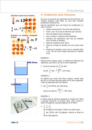 + = 
Si ha llegit les 5/6 parts li falta una sisena part. 
MATEMÀTIQUES 1r ESO  73 
Calcular la part d’un nombre 
36 
3 12 
3 
Calcular un nombre coneguda 
la part 
4. Problemes amb fraccions 
Ara que ja coneixes els significats de les fraccions i la 
manera d'operar amb elles, et serà fàcil resoldre 
problemes utilitzant-les. 
Has de considerar que una fracció és simplement un 
valor numèric. 
• Llegeix atentament l’enunciat del problema. 
• Fixa’t què és el que et demana que calculis. 
• Mira les dades de què disposes. 
• Fes un dibuix o esquema del problema. 
• Decideix les operacions que has de realitzar 
fins a arribar al resultat. 
• Resol el problema amb ordre. 
• Posa les unitats al resultat, és a dir quina cosa 
és. 
• Observa el resultat, mira si és un resultat lògic 
o no. Pot ser que t’hagis equivocat en alguna 
cosa. 
EXEMPLE 1 
Quants litres d’aigua conté un dipòsit de 400 litres de 
capacitat, que està a 3/5 de la seva capacitat? 
 S’ha de calcular els 
3 
5 
de 400 
3 400 
3 
Conté 240 
5 
400 
5 
= 
× 
× = litres 
EXEMPLE 2 
Un dipòsit que conté 320 litres d’aigua, només està 
ple fins a les dues terceres parts de la seva capacitat. 
Troba la capacitat total del dipòsit. 
 Els 
2 
3 
del TOTAL són 320 litres, 
320 3 
llavors el total és 480 
2 
= 
× 
litres. 
EXEMPLE 3 
La Maria llegí la setmana passada la meitat d’un llibre 
i aquesta setmana la tercera part, però encara li 
falten 30 pàgines, quantes pàgines té el llibre? 
 
5 
6 
1 
3 
1 
2 
1 
6 
del TOTAL són 30 pàgines, llavors el llibre té 
30D6=180 pàgines 
Fracciones 
3 
4 
de 12=? 
9 
4 
4 
12 
4 
= = 
× 
× = 
12 
36 
9 : = = 
3 
9 4 
3 
3 
4 
× 
= 
3 
4 
9 són de ? 
400 litres 
320 litres 
1 
3 
1 
2 
+ 
30 pàg. 
 