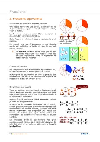 2. Fraccions equivalents 
Fraccions equivalents, nombre racional 
Una fracció representa una divisió, sabem que hi ha 
diverses divisions que donen el mateix resultat, 
valen el mateix. 
Les fraccions equivalents tenen diferent numerador i 
denominador, però valen el mateix. 
Cada fracció té infinites fraccions equivalents a si 
mateixa. 
Per obtenir una fracció equivalent a una donada 
només cal multiplicar o dividir els seus termes pel 
mateix nombre. 
• Un nombre racional és tot valor que pot ser 
expressat mitjançant una fracció. Totes les 
fraccions equivalents entre si expressen el 
mateix nombre racional. 
Productes creuats 
Per comprovar si dues fraccions són equivalents o no, 
el mètode més fàcil és el dels productes creuats. 
Multipliquem els seus termes en creu: El producte del 
numerador d’una fracció pel denominador de l’altra ha 
de donar el mateix en ambdós casos. 
Simplificar una fracció 
Totes les fraccions equivalents entre sí representen el 
mateix valor. Per tant, ens interessa utilitzar la fracció 
més simple, aquesta serà la que tingui el numerador i 
el denominador més petits. 
Aquesta fracció s'anomena fracció irreductible, perquè 
ja no es pot simplificar més. 
A partir de la propietat fonamental de la divisió, 
sabem que si multipliquem o dividim el numerador i el 
denominador pel mateix nombre, obtenim una altra 
fracció equivalent. Per simplificar una fracció cal 
buscar un nombre que sigui divisor comú del 
numerador i del denominador i dividir-los per aquest 
nombre. 
Ens interessa dividir-los pel nombre més gran 
possible, aquest nombre és el màxim comú divisor de 
tots dos, així, en un sol pas, obtindrem la fracció 
irreductible. 
68  MATEMÀTIQUES 1r ESO 
Representen la 
mateixa quantitat. 
Són equivalents 
5 
3 
= 
2 
5 
3 
6 
15 
12 
30 
1 
24 
60 
= = = 
2 
3 
= 
2 
6 
7 × 3 × 2 × 
2 
7 3 3 2 
84 
126 
= 
× × × 
= 
Fraccions 
2 
6 
4 
12 
= 1 = 
3 
:4 
:4 
D2 
D2 
65=30 
215=30 
17 
29 
17 × 
9 
29 9 
mcd (153,261)=9 
153:9=17 
153 
261:9=29 
261 
= 
× 
= 
2 
6 
4 
12 
= = 
1 
3 
:2 
:2 
:2 
:2 
irreductible 
0,2 
5 
= 3 
1 
= 
1,666... 
5 
15 
 