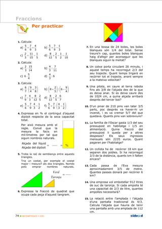 Per practicar 
1. Calcula: 
a) 
4 
+ + b) 
3 
7 
9 
5 
6 
1 
11 
2 
15 
2 
5 
4 
6 × d) : 6 
9 
 
× + 
3 
6 
2 
8 
4 
: 
9 
1 
4 
7 
5 
Alçada del líquid 
74  MATEMÀTIQUES 1r ESO 
1 
3 
7 
9 
5 
6 
+ − 
c) 
5 
15 
3 
+ − d) 
1 
10 
1 
2 
2 
5 
8 
12 
+ − − 
2. Calcula: 
a) 
14 
3 
× b) 
7 
: 
3 
11 
4 
c) 
4 
3 
3. Calcula: 
a)   
 
  
8 
4 
7 
 
 
 
9 
2 
 
b)    
−   
 
  
+ 
4 
: 6 
5 
8 
c) 
5 
12 
3 
7 
+ × d) 
2 
6 
: 
5 
7 
8 
12 
+ 
e) 
2 
3 
9 
6 
 
 
1 
4 
7 
5 
− × + f)   
  
+ × − 
2 
3 
9 
6 
4. Expressa en % el contingut d’aquest 
dipòsit respecte de la seva capacitat 
total. 
Per això mesura amb el 
regle. Convé que la 
mesura la facis en 
milDlímetres per tal que 
siguin nombres naturals. 
5. Troba la raó de semblança entre aquests 
triangles. 
Tria un costat, per exemple el costat 
major i mesura’l als dos triangles. Només 
pots emprar nombres naturals. 
Verd 
6. Expressa la fracció de quadrat que 
ocupa cada peça d’aquest tangram. 
7. En una bossa de 24 boles, les boles 
blanques són 1/4 del total. Sense 
treure’n cap, quantes boles blanques 
haig d’afegir per aconseguir que les 
blanques siguin la meitat? 
8. Un cotxe porta circulant 26 minuts, i 
aquest temps ha recorregut 2/3 del 
seu trajecte. Quant temps trigarà en 
recórrer tot el trajecte, anant sempre 
a la mateixa velocitat? 
9. Una pilota, en caure al terra rebota 
fins als 3/8 de l’alçada des de la que 
es deixa anar. Si es deixa caure des 
de 1024 cm, a quina alçada arribarà 
després del tercer bot? 
10. D’un pinar de 210 pins van talar 3/5 
parts, poc després va haver-hi un 
incendi, i es va cremar 5/7 del que 
quedava. Quants pins van sobreviure? 
11. La família de l’Oscar gasta 1/3 del seu 
pressupost en habitatge i 1/5 en 
alimentació. Quina fracció del 
pressupost li queda per a altres 
despeses? Els seus ingressos 
mensuals són 2235 euros. Quant 
pagaran per l’habitatge? 
12. Un ciclista ha de recórrer 18 km que 
separen dos pobles. Si ha recorregut 
2/3 de la distància, quants km li falten 
encara? 
13. Cada passa de l’Eva mesura 
aproximadament 3/5 de metre. 
Quantes passes donarà per recórrer 6 
km? 
14. Una empresa vol embotellar 912 litres 
de suc de taronja. Si cada ampolla té 
una capacitat de 2/3 de litre, quantes 
ampolles necessitarà? 
15. La relació entre l’amplada i l’alçada 
d’una pantalla tradicional és 4/3. 
Calcula l’alçada que hauria de tenir 
una pantalla amb una amplada de 112 
cm. 
Fraccions 
= = % 
Alçada del dipòsit 
= 
Taronja 
 