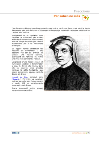 Per saber-ne més 
Des de sempre l’home ha utilitzat paraules per indicar particions d’una cosa, però la forma 
d’expressar per però la forma d'expressar en llenguatge matemàtic aquestes particions ha 
canviat, s'ha millorat. 
Antigament no es coneixien bons 
sistemes de numeració, per aquest 
motiu les fraccions van rebre durant 
molt de temps notacions poc clares i 
inadequades per a les aplicacions 
pràctiques. 
Els egipcis només utilitzaven les 
fraccions de numerador 1. Els 
babilonis van ser els primers en 
utilitzar una notació racional, 
expressant els nombres de forma 
una mica més semblant a l'actual. 
L'expressió d'una fracció posant el 
numerador a sobre i el denominador 
a sota, la devem als hindús, però 
ells no posaven entre ambdós 
nombres la ratlla horitzontal que 
posem actualment, aquesta ratlla la 
devem als àrabs. 
MATEMÀTIQUES 1r ESO  75 
Leonard de Pisa, conegut com 
Fibonacci (1175-1240), va contribuir 
molt en estendre per Europa durant 
el segle XIII els coneixements 
matemàtics dels àrabs. 
Busca informació sobre aquest 
extraordinari matemàtic. 
Fraccions 
 