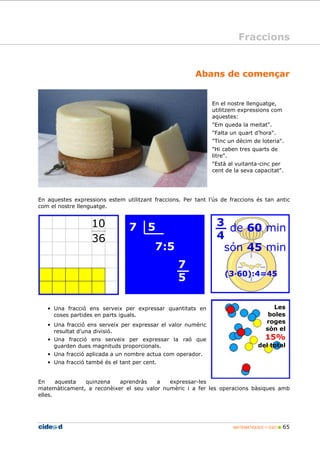 Fraccions 
Abans de començar 
En el nostre llenguatge, 
utilitzem expressions com 
aquestes: 
Em queda la meitat. 
Falta un quart d’hora. 
Tinc un dècim de loteria. 
Hi caben tres quarts de 
litre. 
Està al vuitanta-cinc per 
cent de la seva capacitat. 
En aquestes expressions estem utilitzant fraccions. Per tant l’ús de fraccions és tan antic 
com el nostre llenguatge. 
3 
4 
de 60 min 
són 45 min 
(360):4=45 
Les 
boles 
roges 
són el 
15% 
del total 
MATEMÀTIQUES 1r ESO  65 
10 
36 
7 5 
7:5 
7 
5 
• Una fracció ens serveix per expressar quantitats en 
coses partides en parts iguals. 
• Una fracció ens serveix per expressar el valor numèric 
resultat d’una divisió. 
• Una fracció ens serveix per expressar la raó que 
guarden dues magnituds proporcionals. 
• Una fracció aplicada a un nombre actua com operador. 
• Una fracció també és el tant per cent. 
En aquesta quinzena aprendràs a expressar-les 
matemàticament, a reconèixer el seu valor numèric i a fer les operacions bàsiques amb 
elles. 
 