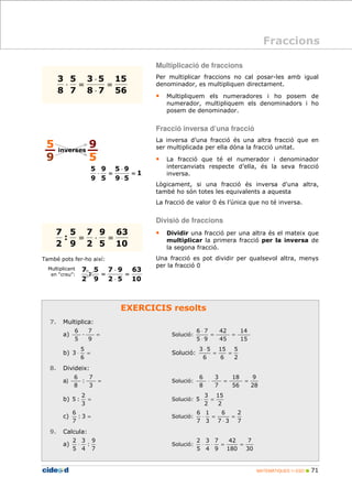 Fraccions 
MATEMÀTIQUES 1r ESO  71 
15 
5 × 
9 
63 
63 
7 9 
EXERCICIS resolts 
3 5 
5 
3 
5 
7 
5 
: 
2 
5 
: 
7 
7. Multiplica: 
7 
D 
6 
× 
9 
9 
a) = 
9 
5 
Solució: 
14 
15 
42 
45 
6 × 
7 
5 9 
= = 
× 
5 
b) × = 
× 
3 Solució: 
6 
5 
2 
15 
6 
3 5 
6 
= = 
× 
8. Divideix: 
7 
6 
a) = 
3 
: 
8 
Solució: 
9 
28 
18 
56 
3 
7 
6 
8 
× = = 
2 
b) = 
5 : Solució: 
3 
15 
2 
3 
5 × = 
2 
6 
c) : 3 = 
7 
Solució: 
2 
7 
6 
7 3 
1 
3 
6 
7 
= 
× 
× = 
9. Calcula: 
a) 
9 
: 
4 
7 
3 
2 
5 
× Solució: 
7 
30 
42 
180 
7 
9 
3 
4 
2 
5 
× × = = 
També pots fer-ho així: 
Multiplicant 
en “creu”: 
Multiplicació de fraccions 
Per multiplicar fraccions no cal posar-les amb igual 
denominador, es multipliquen directament. 
• Multipliquem els numeradores i ho posem de 
numerador, multipliquem els denominadors i ho 
posem de denominador. 
Fracció inversa d’una fracció 
La inversa d’una fracció és una altra fracció que en 
ser multiplicada per ella dóna la fracció unitat. 
• La fracció que té el numerador i denominador 
intercanviats respecte d’ella, és la seva fracció 
inversa. 
Lògicament, si una fracció és inversa d'una altra, 
també ho són totes les equivalents a aquesta 
La fracció de valor 0 és l’única que no té inversa. 
Divisió de fraccions 
• Dividir una fracció per una altra és el mateix que 
multiplicar la primera fracció per la inversa de 
la segona fracció. 
Una fracció es pot dividir per qualsevol altra, menys 
per la fracció 0 
56 
8 7 
7 
8 
= 
× 
× = 
10 
5 
2 
9 
7 
= × = 
5 
9 
9 
5 
inverses 
1 
9 5 
5 
9 
= 
× 
× = 
10 
2 5 
9 
2 
= 
× 
= 
 