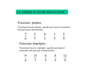 CLASSIFICACIÓ DE FRACCIONS Fraccions  pròpies S’anomena fracciós pròpies  aquelles que tenen el numerador més petit que el denominador Fraccions impròpies  S’anomena fracciós  impròpies  aquelles que tenen el numerador més gran que el denominador 