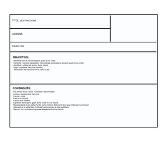 OBJECTIUS:
·Identificar com a fracció les parts iguals d'una unitat.
·Esmentar i escriure expressions fraccionàries associades a les parts iguals d'una unitat.
·Identificar i utilitzar els termes d'una fracció.
·Llegir i expressar fraccions senzilles.
· Reconèixer les fraccions com a part d'un tot.
TÍTOL: LES FRACCIONS
AUTORA:
CICLE: Mitjà
CONTINGUTS:
·Els termes d'una fracció: numerador i denominador.
·Lectura i escriptura de fraccions.
·Fracció i unitat.
·Parts d'un conjunt.
·Fracció d'un nombre.
·Expressió de les parts iguals d'una unitat en una fracció.
·Representació de les parts d'un tot o d'un nombre d'elements d'un grup mitjançant una fracció.
·Valoració de la utilitat dels nombres fraccionaris en la vida quotidiana.
·Rigor en l'ús i en la lectura precisa dels elements d'una fracció.
 