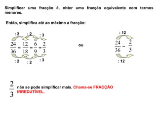 Simplificar uma fracção é, obter uma fracção equivalente com termos
menores.
Então, simplifica até ao máximo a fracção:
ou
: 2 : 2
: 2 : 2
: 12
: 12
3
2 não se pode simplificar mais. Chama-se FRACÇÃO
IRREDUTÍVEL.
=
36
24
=
18
12
=
9
6
3
2 =
36
24
3
2
: 3
: 3
 