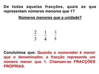 De todas aquelas fracções, quais as que
representam números menores que 1?
3
2
4
1
6
3
Concluímos que: Quando o numerador é menor
que o denominador, a fracção representa um
número menor que 1. Chamam-se FRACÇÕES
PRÓPRIAS.
Números menores que a unidade?
 