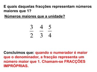 E quais daquelas fracções representam números
maiores que 1?
2
3
3
4
4
5
Concluímos que: quando o numerador é maior
que o denominador, a fracção representa um
número maior que 1. Chamam-se FRACÇÕES
IMPRÓPRIAS.
Números maiores que a unidade?
 