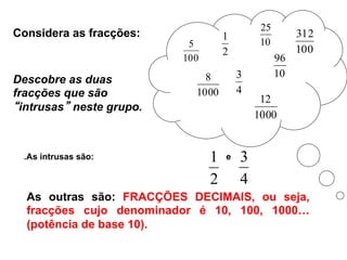2
1
100
5 10
25
4
3
1000
8 10
96
100
312
1000
12
Descobre as duas
fracções que são
“intrusas” neste grupo.
.As intrusas são:
2
1 e
4
3
As outras são: FRACÇÕES DECIMAIS, ou seja,
fracções cujo denominador é 10, 100, 1000…
(potência de base 10).
Considera as fracções:
 