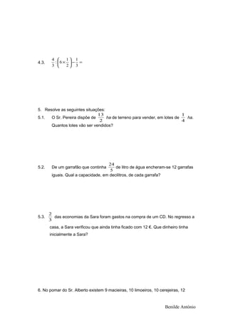4.3. =−





×
3
1
2
1
6:
3
4
5. Resolve as seguintes situações:
5.1. O Sr. Pereira dispõe de
2
13
ha de terreno para vender, em lotes de
4
1
ha.
Quantos lotes vão ser vendidos?
5.2. De um garrafão que continha
5
24
de litro de água encheram-se 12 garrafas
iguais. Qual a capacidade, em decilitros, de cada garrafa?
5.3.
3
2
das economias da Sara foram gastos na compra de um CD. No regresso a
casa, a Sara verificou que ainda tinha ficado com 12 €. Que dinheiro tinha
inicialmente a Sara?
6. No pomar do Sr. Alberto existem 9 macieiras, 10 limoeiros, 10 cerejeiras, 12
Benilde António
 