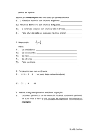 pereiras e 8 figueiras.
Escreve, na forma simplificada, uma razão que permita comparar:
6.1. O número de macieiras com o número de pereiras. ______________________
6.2. O número de limoeiros com o número de figueiras.______________________
6.3. O número de cerejeiras com o número total de árvores._________________
6.4. Faz a leitura da razão que escreveste na alínea anterior.________________
_____________________________________________________________
7. Na proporção :
8
6
12
9
=
Indica:
7.1. Os antecedentes ._________________________________________
7.2. Os consequentes. _________________________________________
7.3. Os meios. _______________________________________________
7.4. Os extremos. _____________________________________________
7.5. Faz a sua leitura.__________________________________________
________________________________________________________
8. Forma proporções com os números:
8.1. 10 ; 8 ; 5 ; 4 ( em que o 4 seja meio antecedente)
8.2. 0,2 ; 4 ; 80
9. Resolve os seguintes problemas através de proporções:
9.1. Um ciclista percorre 20 km em 60 minutos. Quantos quilómetros percorrerá
em duas horas e meia? ( com utilização da propriedade fundamental das
proporções)
Benilde António
 
