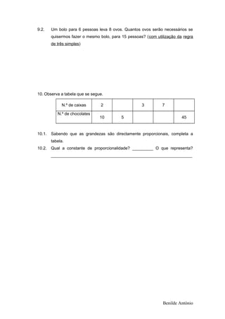 9.2. Um bolo para 6 pessoas leva 8 ovos. Quantos ovos serão necessários se
quisermos fazer o mesmo bolo, para 15 pessoas? (com utilização da regra
de três simples)
10. Observa a tabela que se segue.
N.º de caixas 2 3 7
N.º de chocolates
10 5 45
10.1. Sabendo que as grandezas são directamente proporcionais, completa a
tabela.
10.2. Qual a constante de proporcionalidade? _________ O que representa?
_____________________________________________________________
Benilde António
 