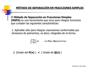 Elaborado por Elsa Guédez
MÉTODO DE SEPARACIÓN EN FRACCIONES SIMPLES
El Método de Separación en Fracciones Simples
(MSFS) es una herramienta que sirve para integrar funciones
que cumplan las siguientes características:
2. (Grado del P(x) ) < ( Grado de Q(x) )
1. Aplicable sólo para integrar expresiones conformadas por
divisiones de polinomios, es decir, integrales de la forma:
 
