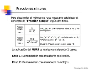 Elaborado por Elsa Guédez
Para desarrollar el método se hace necesario establecer el
concepto de “Fracción Simple” según dos tipos.
La aplicación del MSFS se realiza considerando 2 casos:
Caso 1: Denominador con anuladores sólo reales.
Caso 2: Denominador con anuladores complejos.
Fracciones simples
 