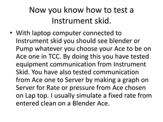 Now you know how to test a
Instrument skid.
• With laptop computer connected to
Instrument skid you should see blender or
Pump whatever you choose your Ace to be on
Ace one in TCC. By doing this you have tested
equipment communication from Instrument
Skid. You have also tested communication
from Ace one to Server by making a graph on
Server for Rate or pressure from Ace chosen
on Lap top. I usually simulate a fixed rate from
entered clean on a Blender Ace.
 