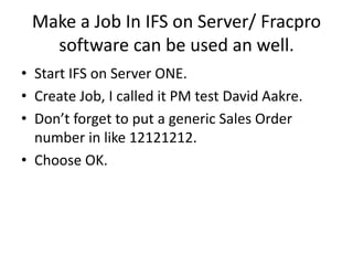 Make a Job In IFS on Server/ Fracpro
software can be used an well.
• Start IFS on Server ONE.
• Create Job, I called it PM test David Aakre.
• Don’t forget to put a generic Sales Order
number in like 12121212.
• Choose OK.
 