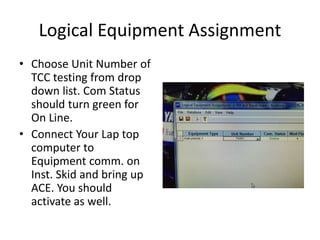 Logical Equipment Assignment
• Choose Unit Number of
TCC testing from drop
down list. Com Status
should turn green for
On Line.
• Connect Your Lap top
computer to
Equipment comm. on
Inst. Skid and bring up
ACE. You should
activate as well.
 