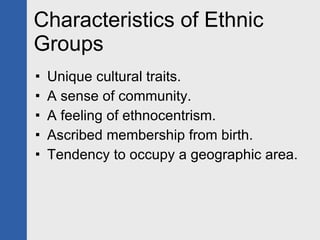 Characteristics of Ethnic Groups Unique cultural traits. A sense of community. A feeling of ethnocentrism. Ascribed membership from birth. Tendency to occupy a geographic area. 