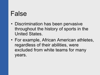 False Discrimination has been pervasive throughout the history of sports in the United States. For example, African American athletes, regardless of their abilities, were excluded from white teams for many years. 