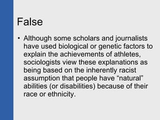 False Although some scholars and journalists have used biological or genetic factors to explain the achievements of athletes, sociologists view these explanations as being based on the inherently racist assumption that people have “natural” abilities (or disabilities) because of their race or ethnicity. 
