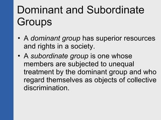 Dominant and Subordinate Groups A  dominant group  has superior resources and rights in a society. A  subordinate group  is one whose members are subjected to unequal treatment by the dominant group and who regard themselves as objects of collective discrimination. 