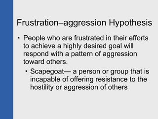 Frustration–aggression Hypothesis People who are frustrated in their efforts to achieve a highly desired goal will respond with a pattern of aggression toward others. Scapegoat— a person or group that is incapable of offering resistance to the hostility or aggression of others 