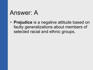 Answer: A Prejudice  is a negative attitude based on faulty generalizations about members of selected racial and ethnic groups. 