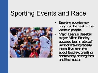 Sporting Events and Race Sporting events may bring out the best or the worst in people. Major League Baseball player Milton Bradley accused teammate Jeff Kent of making racially insensitive remarks about Bradley, creating controversy among fans and the media. 