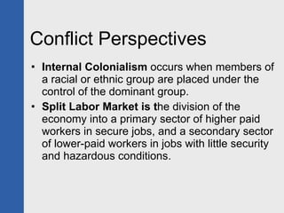 Conflict Perspectives Internal Colonialism  occurs when members of a racial or ethnic group are placed under the control of the dominant group. Split Labor Market is t he division of the economy into a primary sector of higher paid workers in secure jobs, and a secondary sector of lower-paid workers in jobs with little security and hazardous conditions. 