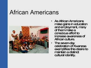 African Americans As African Americans make gains in education and employment, many of them make a conscious effort to increase awareness of African culture. The seven-day celebration of Kwanzaa exemplifies this desire to maintain a distinct cultural identity. 