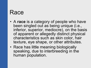 Race A  race  is a category of people who have been singled out as being unique (i.e., inferior, superior, mediocre), on the basis of apparent or allegedly distinct physical characteristics such as skin color, hair texture, eye shape, or other attributes. Race has little meaning biologically speaking, due to interbreeding in the human population.  