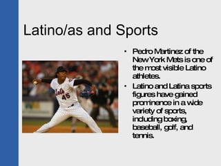 Latino/as and Sports Pedro Martinez of the New York Mets is one of the most visible Latino athletes. Latino and Latina sports figures have gained prominence in a wide variety of sports, including boxing, baseball, golf, and tennis. 