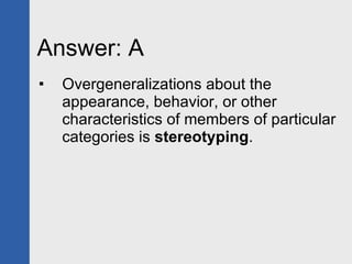Answer: A  Overgeneralizations about the appearance, behavior, or other characteristics of members of particular categories is  stereotyping . 