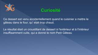Curiosité
Ce dessert est venu accidentellement quand le cuisinier a mettre le
gâteau dans le four, qu' etait trop chaud.
Le résultat était un croustillant de dessert à l'extérieur et à l'intérieur
insuffisamment cuite, qui a donné le nom Petit Gâteau
 