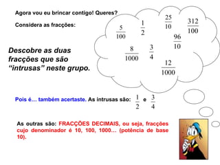 Agora vou eu brincar contigo! Queres?  Descobre as duas fracções que são “intrusas” neste grupo. Pois é… também acertaste.  As intrusas são: e As outras são:  FRACÇÕES DECIMAIS, ou seja, fracções cujo denominador é 10, 100, 1000… (potência de base 10). Considera as fracções: 