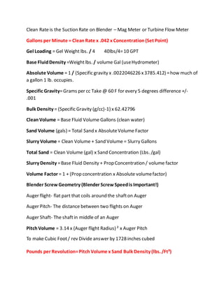 Clean Rate is the Suction Rate on Blender – Mag Meter or Turbine Flow Meter
Gallons per Minute = CleanRate x .042 x Concentration(Set Point)
Gel Loading = Gel Weight lbs. / 4 40lbs/4=10 GPT
Base FluidDensity =Weightlbs. / volume Gal (useHydrometer)
Absolute Volume = 1 / (Specific gravity x .0022046226 x3785.412) =how much of
a gallon 1 lb. occupies.
Specific Gravity=Grams per cc Take @ 60 F for every 5 degrees difference +/-
.001
Bulk Density = (Specific Gravity (g/cc)-1) x 62.42796
CleanVolume = Base Fluid Volume Gallons (clean water)
Sand Volume (gals) = Total Sand x AbsoluteVolume Factor
Slurry Volume = Clean Volume + Sand Volume = Slurry Gallons
Total Sand = Clean Volume (gal) x Sand Concentration (Lbs. /gal)
Slurry Density =Base Fluid Density + Prop Concentration / volume factor
Volume Factor = 1 + (Prop concentration x Absolute volumefactor)
Blender Screw Geometry (Blender ScrewSpeedis Important!)
Auger flight- flat part that coils around the shafton Auger
Auger Pitch- The distance between two flights on Auger
Auger Shaft- The shaftin middle of an Auger
PitchVolume = 3.14 x (Auger flight Radius) ² x Auger Pitch
To make Cubic Foot/ rev Divide answer by 1728 inches cubed
Pounds per Revolution=Pitch Volume x Sand Bulk Density (lbs. /Ft³)
 