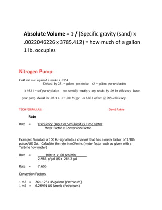 Absolute Volume = 1 / (Specific gravity (sand) x
.0022046226 x 3785.412) = how much of a gallon
1 lb. occupies
Nitrogen Pump:
Cold end size squared x stroke x .7854
Divided by 231 = gallons per stroke x3 = gallons per revolution
x 93.11 = scf per revolution we normally multiply any results by .90 for efficiency factor
your pump should be .0271 x 3 = .08155 gpr or 6.833 scf/rev @ 90% efficiency.
TECH FORMULAS: David Aakre
Rate
Rate = Frequency (Input or Simulated) x Time Factor
Meter Factor x Conversion Factor
Example: Simulate a 100 Hz signal into a channel that has a meter factor of 2.986
pulses/US Gal. Calculate the rate in m3/min. (meter factor such as given with a
Turbine flow meter)
Rate = ____100 Hz x 60 sec/min______
2.986 p/gal US x 264.2 gal
Rate = 7.606
Conversion Factors
1 m3 = 264.1761 US gallons (Petroleum)
1 m3 = 6.28991 US Barrels (Petroleum)
 