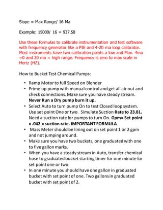 Slope = Max Range/ 16 Ma
Example: 15000/ 16 = 937.50
Use these formulas to calibrate instrumentation and test software
with frequency generator like a PIE and 4-20 ma loop calibrator.
Most instruments have two calibration points a low and Max. 4ma
=0 and 20 ma = high range. Frequency is zero to max scale in
Hertz (HZ).
How to Bucket Test Chemical Pumps:
• Ramp Motorto full Speed on Blender
• Prime up pump with manualcontrol and get all air out and
check connections. Make sure you have steady stream.
Never Run a Dry pump burn it up.
• Select Auto to turn pump On to test Closed loop system.
Use set point One or two. Simulate Suction Rate to 23.81.
Need a suction rate for pumps to turn On. Gpm= Set point
x .042 x suction rate. IMPORTANT FORMULA
• Mass Meter shouldbe lining out on set point 1 or 2 gpm
and not jumping around.
• Make sure you have two buckets, one graduatedwith one
to five gallonmarks.
• When you have a steady stream in Auto, transfer chemical
hose to graduatedbucket starting timer for one minute for
set pointone or two.
• In one minute you should have one gallonin graduated
bucket with set point of one. Two gallonsin graduated
bucket with set point of 2.
 