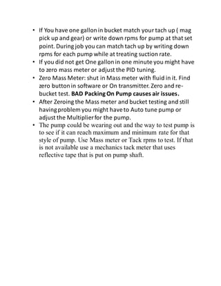 • If You have one gallonin bucket match yourtach up ( mag
pick up and gear) or write down rpms for pump at that set
point. During job you can match tach up by writing down
rpms for each pump while at treating suction rate.
• If you did not get One gallonin one minute you might have
to zero mass meter or adjust the PID tuning.
• Zero Mass Meter: shut in Mass meter with fluid in it. Find
zero buttonin software or On transmitter. Zero and re-
bucket test. BAD PackingOn Pump causes air issues.
• After Zeroing the Mass meter and bucket testing and still
havingproblem you might haveto Auto tune pump or
adjust the Multiplierfor the pump.
• The pump could be wearing out and the way to test pump is
to see if it can reach maximum and minimum rate for that
style of pump. Use Mass meter or Tack rpms to test. If that
is not available use a mechanics tack meter that uses
reflective tape that is put on pump shaft.
 