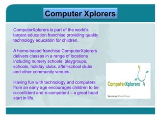 Computer Xplorers
ComputerXplorers is part of the world’s
largest education franchise providing quality
technology education for children.
A home-based franchise ComputerXplorers
delivers classes in a range of locations
including nursery schools, playgroups,
schools, holiday clubs, after-school clubs
and other community venues.
Having fun with technology and computers
from an early age encourages children to be
e-confident and e-competent – a great head
start in life.

 