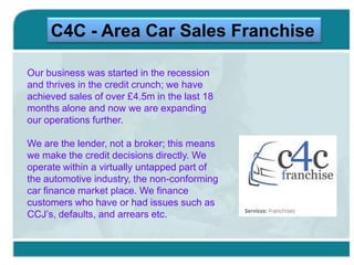 C4C - Area Car Sales Franchise
Our business was started in the recession
and thrives in the credit crunch; we have
achieved sales of over £4.5m in the last 18
months alone and now we are expanding
our operations further.
We are the lender, not a broker; this means
we make the credit decisions directly. We
operate within a virtually untapped part of
the automotive industry, the non-conforming
car finance market place. We finance
customers who have or had issues such as
CCJ’s, defaults, and arrears etc.

 