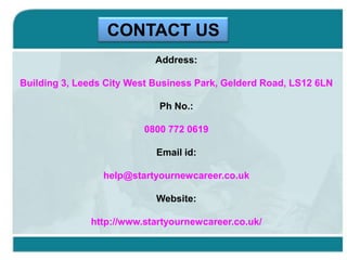 CONTACT US
Address:
Building 3, Leeds City West Business Park, Gelderd Road, LS12 6LN
Ph No.:
0800 772 0619
Email id:
help@startyournewcareer.co.uk
Website:
http://www.startyournewcareer.co.uk/

 