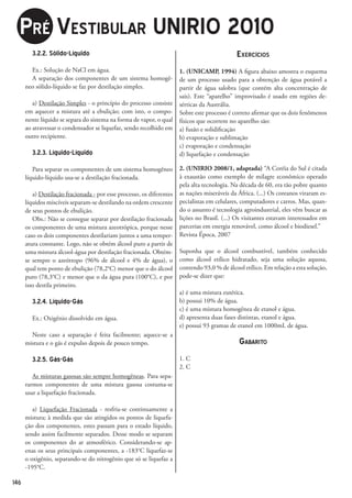 pré VeStibulAr uNirio 2010
        3.2.2. Sólido-Líquido                                                                 exercícioS
        Ex.: Solução de NaCl em água.                                  1. (UNICAMP, 1994) A figura abaixo amostra o esquema
        A separação dos componentes de um sistema homogê-              de um processo usado para a obtenção de água potável a
      neo sólido-líquido se faz por destilação simples.                partir de água salobra (que contém alta concentração de
                                                                       sais). Este “aparelho” improvisado é usado em regiões de-
         a) Destilação Simples - o princípio do processo consiste      sérticas da Austrália.
      em aquecer a mistura até a ebulição; com isto, o compo-          Sobre este processo é correto afirmar que os dois fenômenos
      nente líquido se separa do sistema na forma de vapor, o qual     físicos que ocorrem no aparelho são:
      ao atravessar o condensador se liquefaz, sendo recolhido em      a) fusão e solidificação
      outro recipiente.                                                b) evaporação e sublimação
                                                                       c) evaporação e condensação
        3.2.3. Líquido-Líquido                                         d) liquefação e condensação

         Para separar os componentes de um sistema homogêneo           2. (UNIRIO 2008/1, adaptada) “A Coréia do Sul é citada
      líquido-líquido usa-se a destilação fracionada.                  à exaustão como exemplo de milagre econômico operado
                                                                       pela alta tecnologia. Na década de 60, era tão pobre quanto
         a) Destilação fracionada - por esse processo, os diferentes   as nações miseráveis da África. (...) Os coreanos viraram es-
      líquidos miscíveis separam-se destilando na ordem crescente      pecialistas em celulares, computadores e carros. Mas, quan-
      de seus pontos de ebulição.                                      do o assunto é tecnologia agroindustrial, eles vêm buscar as
         Obs.: Não se consegue separar por destilação fracionada       lições no Brasil. (...) Os visitantes estavam interessados em
      os componentes de uma mistura azeotrópica, porque nesse          parcerias em energia renovável, como álcool e biodiesel.”
      caso os dois componentes destilariam juntos a uma temper-        Revista Época, 2007
      atura constante. Logo, não se obtém álcool puro a partir de
      uma mistura álcool-água por destilação fracionada. Obtém-        Suponha que o álcool combustível, também conhecido
      se sempre o azeótropo (96% de álcool e 4% de água), o            como álcool etílico hidratado, seja uma solução aquosa,
      qual tem ponto de ebulição (78,2°C) menor que o do álcool        contendo 93,0 % de álcool etílico. Em relação a esta solução,
      puro (78,3°C) e menor que o da água pura (100°C), e por          pode-se dizer que:
      isso destila primeiro.
                                                                       a) é uma mistura eutética.
        3.2.4. Líquido-Gás                                             b) possui 10% de água.
                                                                       c) é uma mistura homogênea de etanol e água.
        Ex.: Oxigênio dissolvido em água.                              d) apresenta duas fases distintas, etanol e água.
                                                                       e) possui 93 gramas de etanol em 1000mL de água.
        Neste caso a separação é feita facilmente; aquece-se a
      mistura e o gás é expulso depois de pouco tempo.                                         GAbArito
        3.2.5. Gás-Gás                                                 1. C
                                                                       2. C
         As misturas gasosas são sempre homogêneas. Para sepa-
      rarmos componentes de uma mistura gasosa costuma-se
      usar a liquefação fracionada.

         a) Liquefação Fracionada - resfria-se continuamente a
      mistura; à medida que são atingidos os pontos de liquefa-
      ção dos componentes, estes passam para o estado líquido,
      sendo assim facilmente separados. Desse modo se separam
      os componentes do ar atmosférico. Considerando-se ap-
      enas os seus principais componentes, a -183°C liquefaz-se
      o oxigênio, separando-se do nitrogênio que só se liquefaz a
      -195°C.

146
 