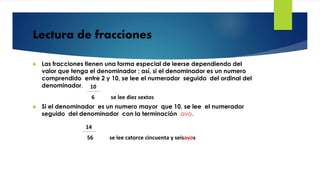 Lectura de fracciones
 Las fracciones tienen una forma especial de leerse dependiendo del
valor que tenga el denominador ; así, si el denominador es un numero
comprendido entre 2 y 10, se lee el numerador seguido del ordinal del
denominador.
 Si el denominador es un numero mayor que 10, se lee el numerador
seguido del denominador con la terminación avo.
10
6 se lee diez sextos
14
56 se lee catorce cincuenta y seisavos
 