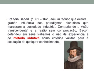 • Francis Bacon (1561 – 1626) foi um teórico que exerceu
grande influência nos paradigmas científicos que
marcaram a sociedade industrial. Contrariando a visão
transcendental e a razão sem comprovação, Bacon
defendeu em seus trabalhos o uso da experiência e
do método indutivo como critérios válidos para a
aceitação de qualquer conhecimento.
 